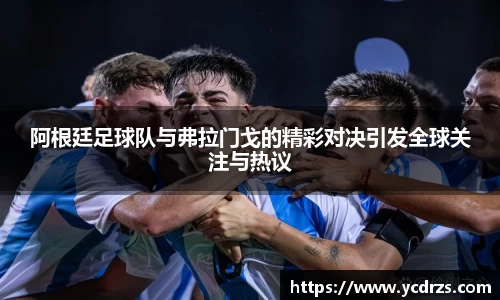 阿根廷足球队与弗拉门戈的精彩对决引发全球关注与热议