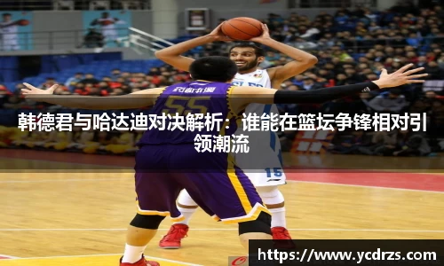 韩德君与哈达迪对决解析：谁能在篮坛争锋相对引领潮流