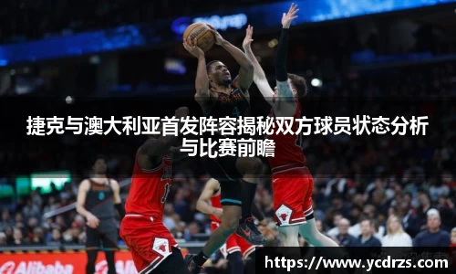 捷克与澳大利亚首发阵容揭秘双方球员状态分析与比赛前瞻